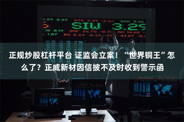 正规炒股杠杆平台 证监会立案！“世界铜王”怎么了？正威新材因信披不及时收到警示函