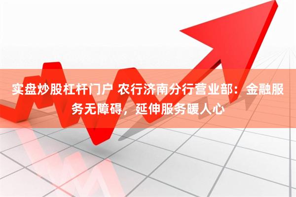 实盘炒股杠杆门户 农行济南分行营业部：金融服务无障碍，延伸服务暖人心
