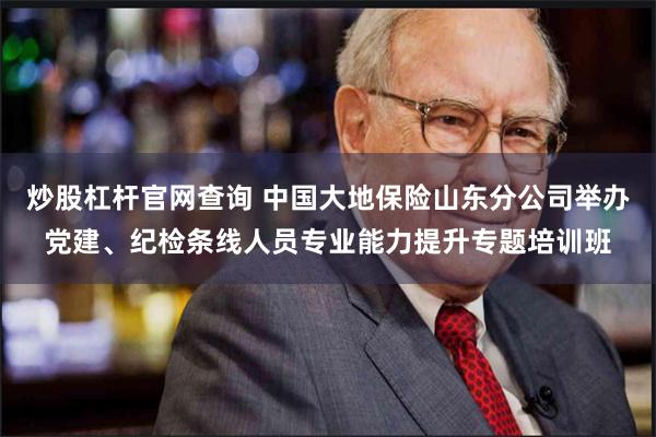 炒股杠杆官网查询 中国大地保险山东分公司举办党建、纪检条线人员专业能力提升专题培训班