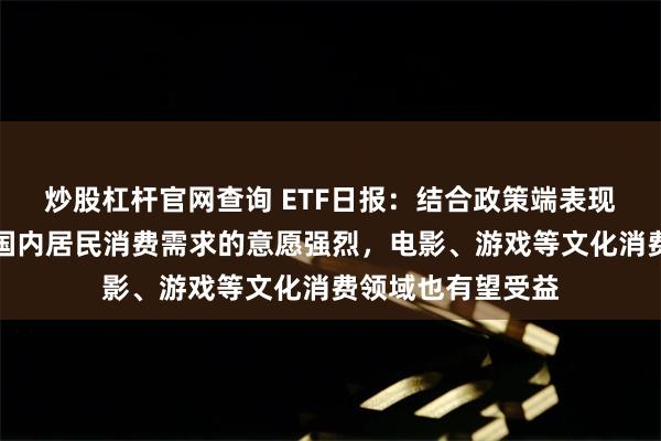 炒股杠杆官网查询 ETF日报：结合政策端表现，政府对于提振国内居民消费需求的意愿强烈，电影、游戏等文化消费领域也有望受益