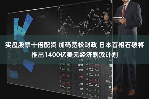 实盘股票十倍配资 加码宽松财政 日本首相石破将推出1400亿美元经济刺激计划