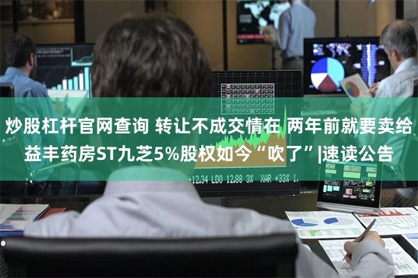 炒股杠杆官网查询 转让不成交情在 两年前就要卖给益丰药房ST九芝5%股权如今“吹了”|速读公告