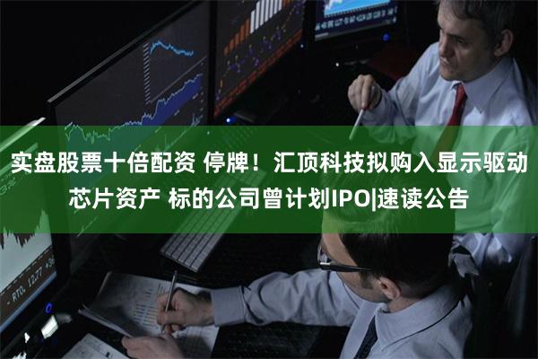 实盘股票十倍配资 停牌！汇顶科技拟购入显示驱动芯片资产 标的公司曾计划IPO|速读公告
