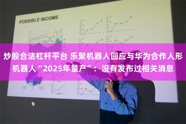 炒股合法杠杆平台 乐聚机器人回应与华为合作人形机器人“2025年量产”：没有发布过相关消息