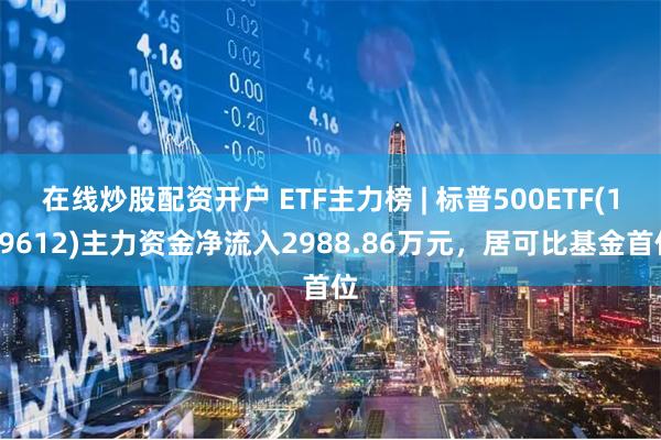 在线炒股配资开户 ETF主力榜 | 标普500ETF(159612)主力资金净流入2988.86万元，居可比基金首位
