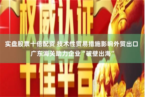 实盘股票十倍配资 技术性贸易措施影响外贸出口 广东海关助力企业“破壁出海”