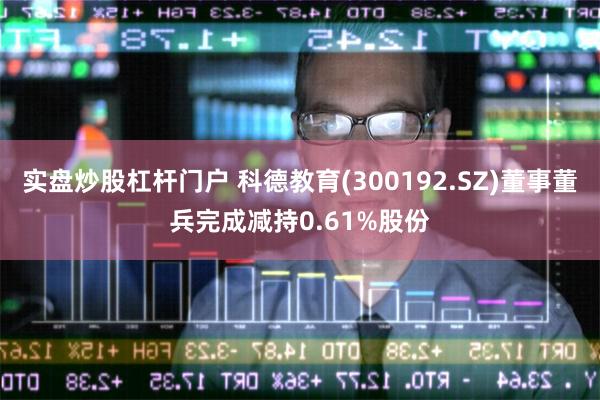 实盘炒股杠杆门户 科德教育(300192.SZ)董事董兵完成减持0.61%股份