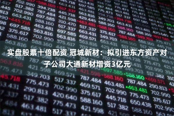 实盘股票十倍配资 冠城新材：拟引进东方资产对子公司大通新材增