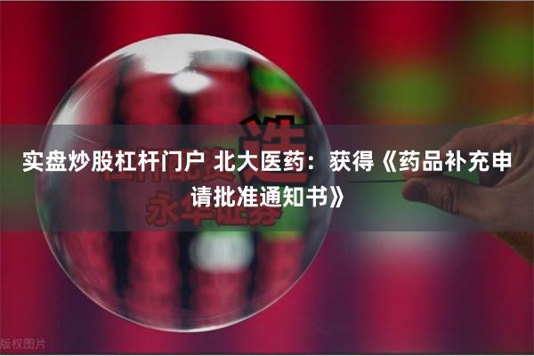 实盘炒股杠杆门户 北大医药：获得《药品补充申请批准通知书》