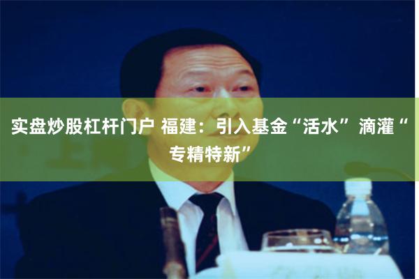 实盘炒股杠杆门户 福建：引入基金“活水” 滴灌“专精特新”