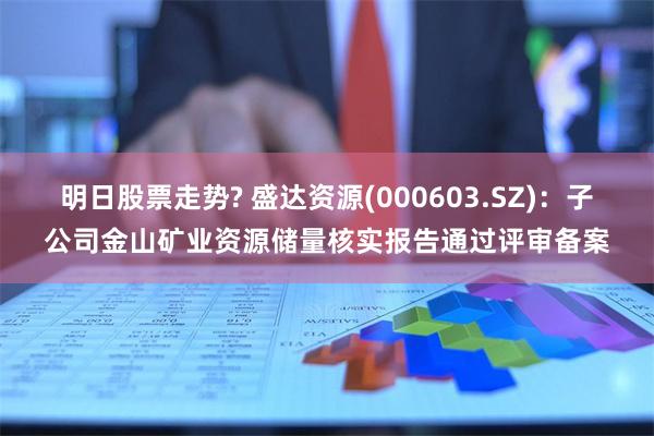 明日股票走势? 盛达资源(000603.SZ)：子公司金山矿